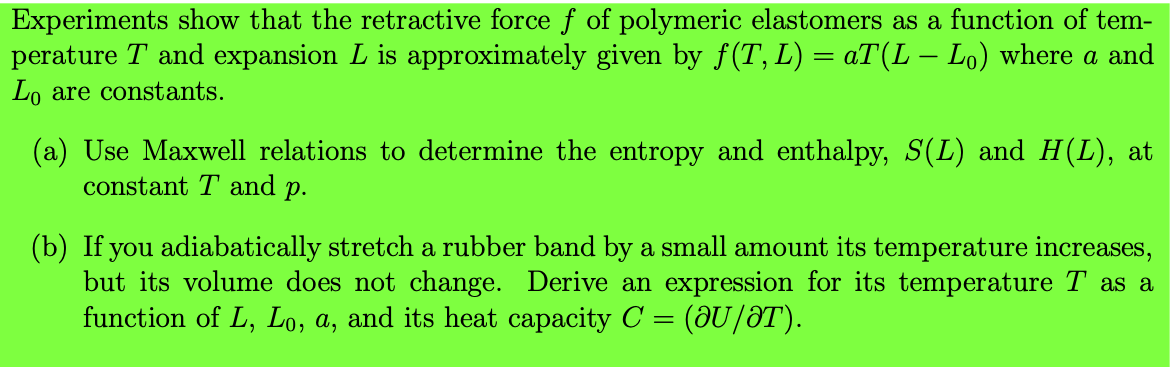 Experiments show that the retractive force f of polymeric elastomers as a function of tem-
perature T and expansion L is approximately given by f(T, L) = aT (L – Lo) where a and
Lo are constants.
(a) Use Maxwell relations to determine the entropy and enthalpy, S(L) and H(L), at
constant T and p.
(b) If you adiabatically stretch a rubber band by a small amount its temperature increases,
but its volume does not change. Derive an expression for its temperature T as a
function of L, Lo, a, and its heat capacity C = (@U/ƏT).