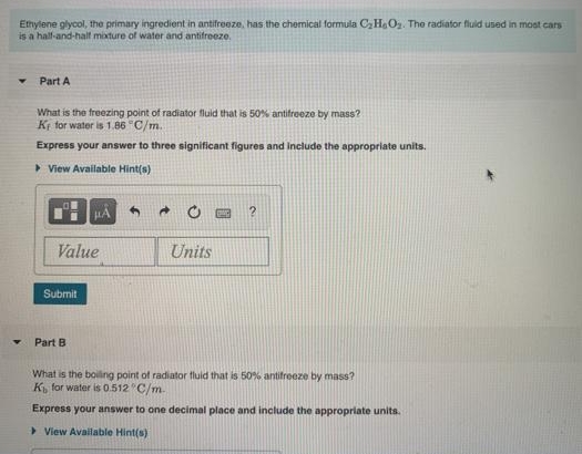 Etnylene glycol, the primary ingredient in antifreeze, has the chemical formula CH,Oz. The radiator fluid used in most cars
is a hal-and-halt mixture of water and antifreeze.
Part A
What is the freezing point of radiator fluid that is 50% antifreeze by mass?
Ki for water is 1.86 "C/m.
Express your answer to three significant figures and include the appropriate units.
> View Available Hint(s)
HA
Value
Units
Submit
Part B
What is the boiling point of radiator fluid that is 50% antifreeze by mass?
K for water is 0.512 C/m.
Express your answer to one decimal place and include the appropriate units.
> View Available Hint(s)
