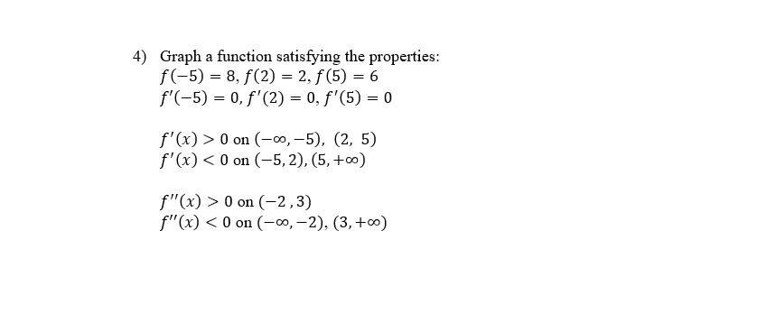 4) Graph a function satisfying the properties:
f(-5) = 8, f(2) = 2, f (5) = 6
f'(-5) = 0, f'(2) = 0, f'(5) = 0
f'(x) > 0 on (-0, -5), (2, 5)
f'(x) < 0 on (-5, 2), (5, +0)
f"(x) > 0 on (-2,3)
f"(x) < 0 on (-0, –2), (3,+0)
