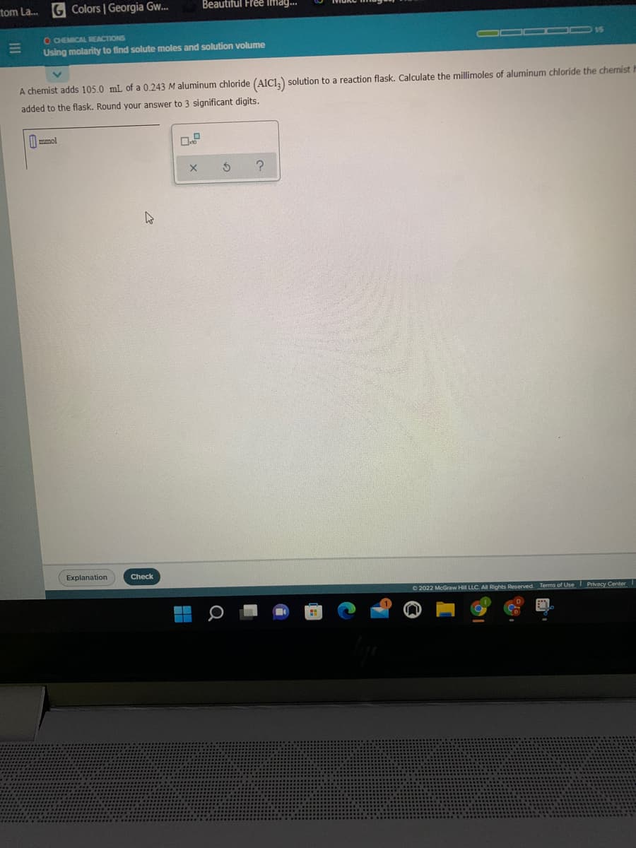 tom La.
G Colors | Georgia Gw.
Beautiful Free lima.
O CHEMICAL REACTIONS
Using molarity to find solute moles and solution volume
O00 OO 5
A chemist adds 105.0 mL of a 0.243 M aluminum chloride (AICI,) solution to a reaction flask. Calculate the millimoles of aluminum chloride the chemist
added to the flask. Round your answer to 3 significant digits.
mmol
Explanation
Check
© 2022 McGraw Hill LLC. All Rights Reserved. Terms of Use Privacy Center
