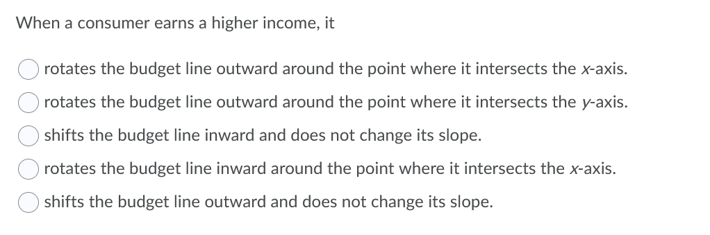 When a consumer earns a higher income, it
rotates the budget line outward around the point where it intersects the x-axis.
rotates the budget line outward around the point where it intersects the y-axis.
shifts the budget line inward and does not change its slope.
rotates the budget line inward around the point where it intersects the x-axis.
shifts the budget line outward and does not change its slope.
