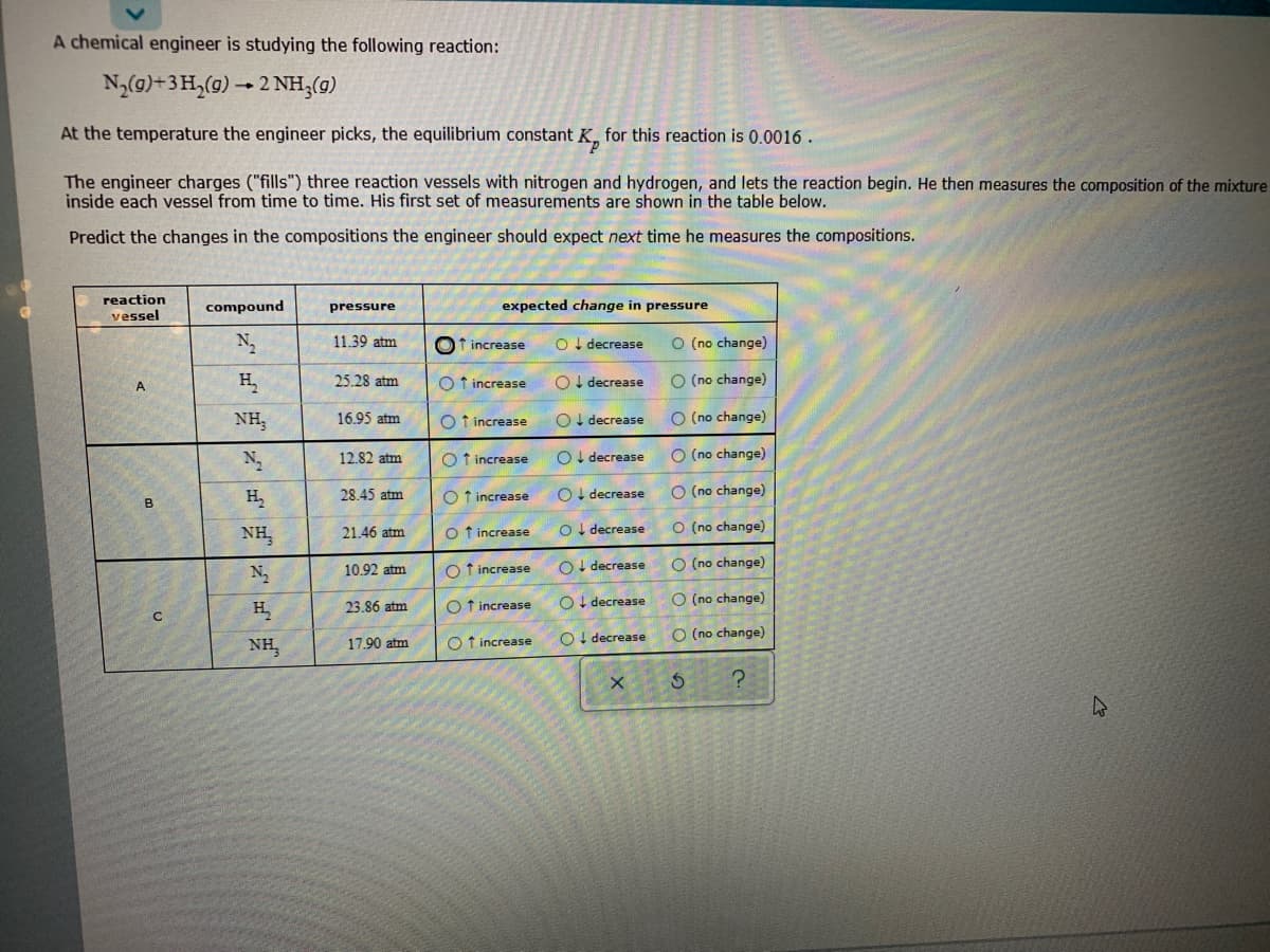 A chemical engineer is studying the following reaction:
N(g)+3 H,(9) - 2 NH;(g)
At the temperature the engineer picks, the equilibrium constant K, for this reaction is 0.0016.
The engineer charges ("fills") three reaction vessels with nitrogen and hydrogen, and lets the reaction begin. He then measures the composition of the mixture
inside each vessel from time to time. His first set of measurements are shown in the table below.
Predict the changes in the compositions the engineer should expect next time he measures the compositions.
reaction
compound
pressure
expected change in pressure
vessel
11.39 atm
Of increase
O I decrease
O (no change)
H.
25.28 atm
O t increase
OI decrease
O (no change)
A
NH,
16.95 atm
O t increase
OI decrease
O (no change)
12.82 atm
O t increase
OI decrease
O (no change)
28.45 atm
O f increase
OI decrease
O (no change)
B
NH,
21.46 atm
O f increase
O I decrease
O (no change)
N
10.92 atm
O f increase
OI decrease
O (no change)
O I decrease
O (no change)
H.
23.86 atm
O f increase
O! decrease
O (no change)
NH,
17.90 atm
O f increase
o oo Oooo o
