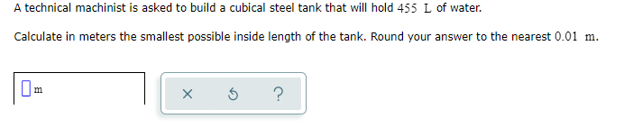 A technical machinist is asked to build a cubical steel tank that will hold 455 L of water.
Calculate in meters the smallest possible inside length of the tank. Round your answer to the nearest 0.01 m.
