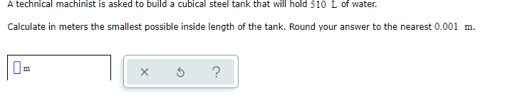 A technical machinist is asked to build a cubical steel tank that will hold 510 L of water.
Calculate in meters the smallest possible inside length of the tank. Round your answer to the nearest 0.001 m.
?
