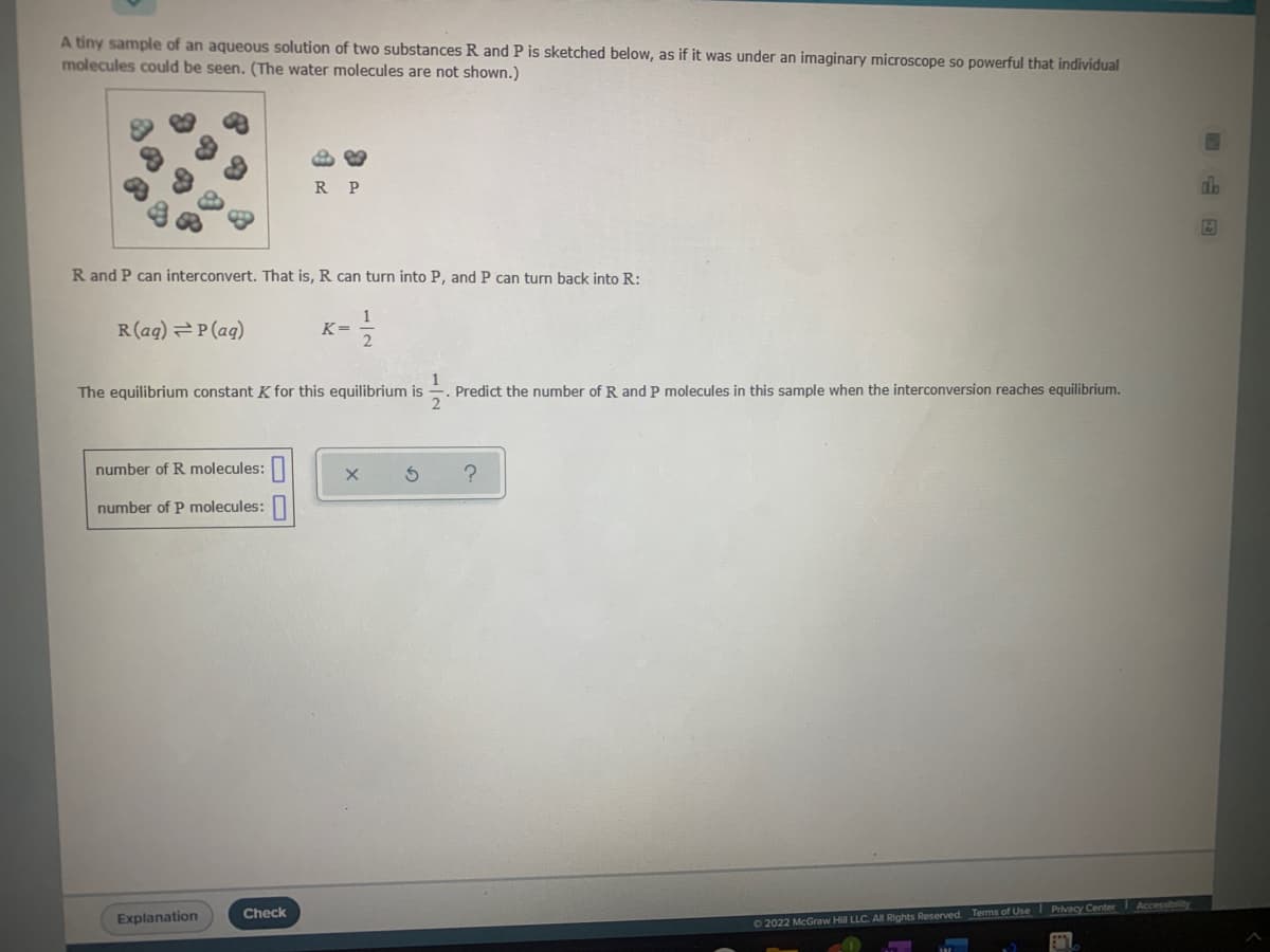 A tiny sample of an aqueous solution of two substances R and P is sketched below, as if it was under an imaginary microscope so powerful that individual
molecules could be seen. (The water molecules are not shown.)
R P
R and P can interconvert. That is, R can turn into P, and P can turn back into R:
R(aq) P(ag)
K=
The equilibrium constant K for this equilibrium is
Predict the number of R and P molecules in this sample when the interconversion reaches equilibrium.
number of R molecules:
number of P molecules:|
Check
Privacy Center
Accessibility
Explanation
02022 McGraw Hill LLC. All Rights Reserved. Terms of Use
/2
