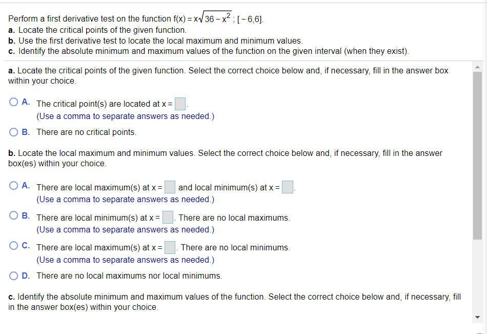 Perform a first derivative test on the function f(x) = x/36 – x2 ; [- 6,6].
a. Locate the critical points of the given function.
b. Use the first derivative test to locate the local maximum and minimum values.
c. Identify the absolute minimum and maximum values of the function on the given interval (when they exist).
a. Locate the critical points of the given function. Select the correct choice below and, if necessary, fill in the answer box
within your choice.
O A. The critical point(s) are located at x =
(Use a comma to separate answers as needed.)
B. There are no critical points.
b. Locate the local maximum and minimum values. Select the correct choice below and, if necessary, fill in the answer
box(es) within your choice.
O A. There are local maximum(s) at x =
and local minimum(s) at x =|
(Use a comma to separate answers as needed.)
O B. There are local minimum(s) at x = |
There are no local maximums.
(Use a comma to separate answers as needed.)
O C. There are local maximum(s) at x =
There are no local minimums.
(Use a comma to separate answers as needed.)
D. There are no local maximums nor local minimums.
c. Identify the absolute minimum and maximum values of the function. Select the correct choice below and, if necessary, fll
in the answer box(es) within your choice.
