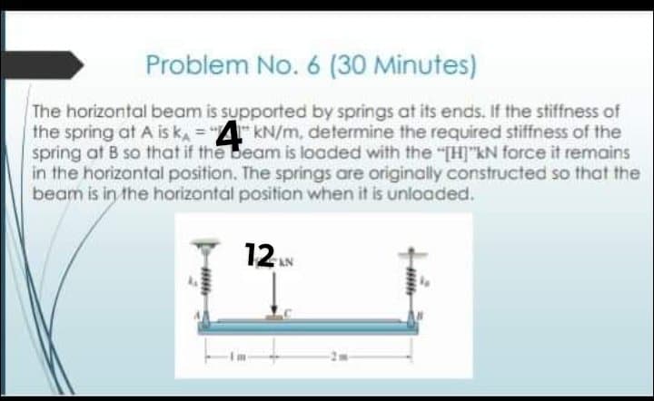 Problem No. 6 (30 Minutes)
The horizontal beam is supported by springs at its ends. If the stiffness of
the spring at A is ka = "kN/m, determine the required stiffness of the
spring at B so that if the beam is loaded with the "[H]"kN force it remains
in the horizontal position. The springs are originally constructed so that the
beam is in the horizontal position when it is unloaded.
12
