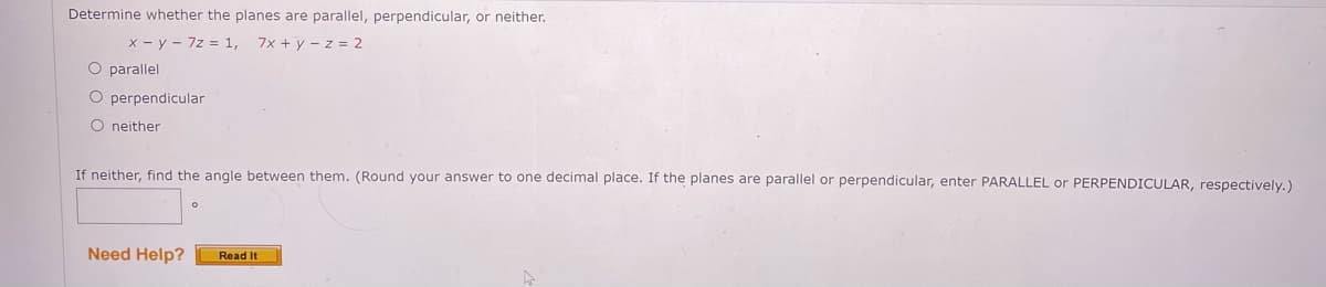 Determine whether the planes are parallel, perpendicular, or neither.
x - y - 7z = 1, 7x + y - z = 2
O parallel
O perpendicular
O neither
If neither, find the angle between them. (Round your answer to one decimal place. If the planes are parallel or perpendicular, enter PARALLEL or PERPENDICULAR, respectively.)
Need Help?
Read It
