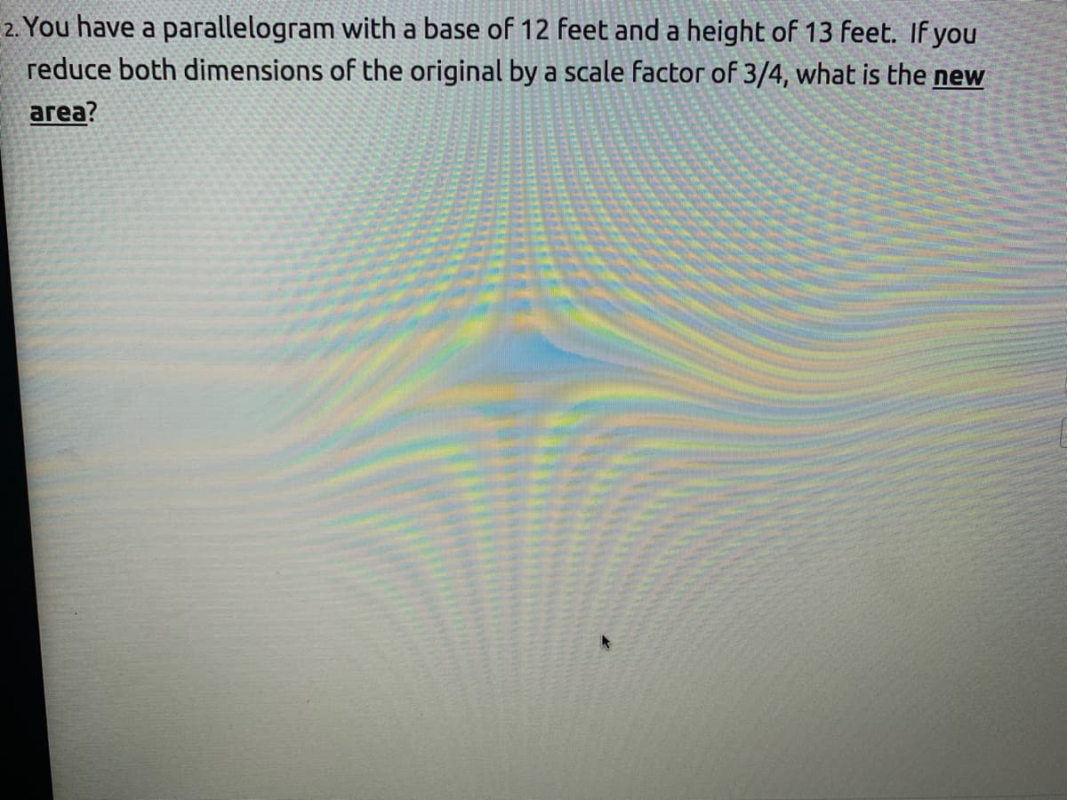 2. You have a parallelogram with a base of 12 feet and a height of 13 feet. If you
reduce both dimensions of the original by a scale factor of 3/4, what is the new
area?
