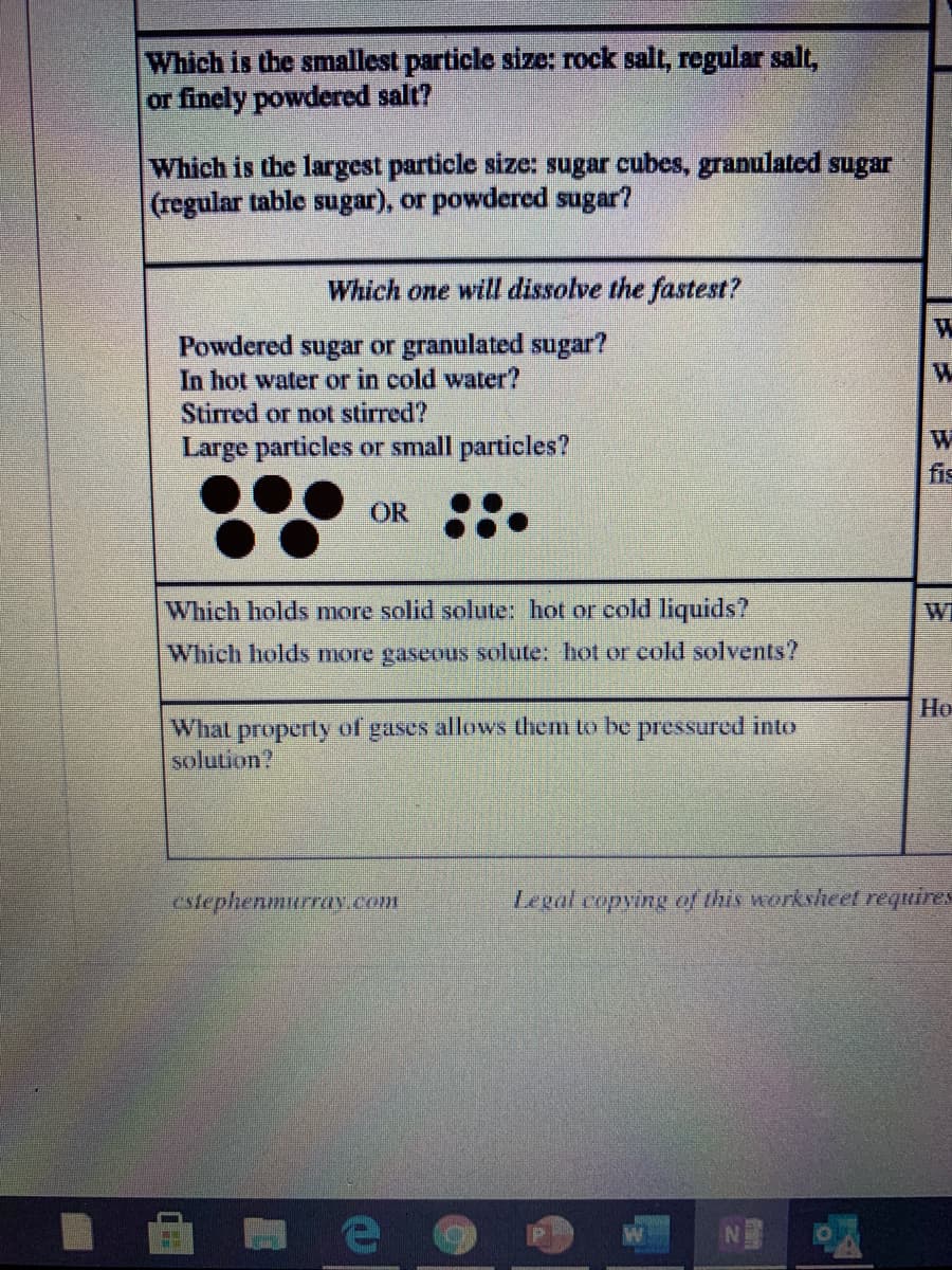 Which is the smallest particle size: rock salt, regular salt,
or finely powdered salt?
Which is the largest particle size: sugar cubes, granulated sugar
(regular table sugar), or powdered sugar?
Which one will dissolve the fastest?
Powdered sugar or granulated sugar?
In hot water or in cold water?
Stirred or not stirred?
Large particles or small particles?
fis
OR
Which holds more solid solute: hot or cold liquids?
Wi
Which holds more gaseous solute: hot or cold solvents?
Но
What property of gases allows them to be pressured into
solution?
Ctephenmurrav.Com
Legal copying of this worksheet requires
