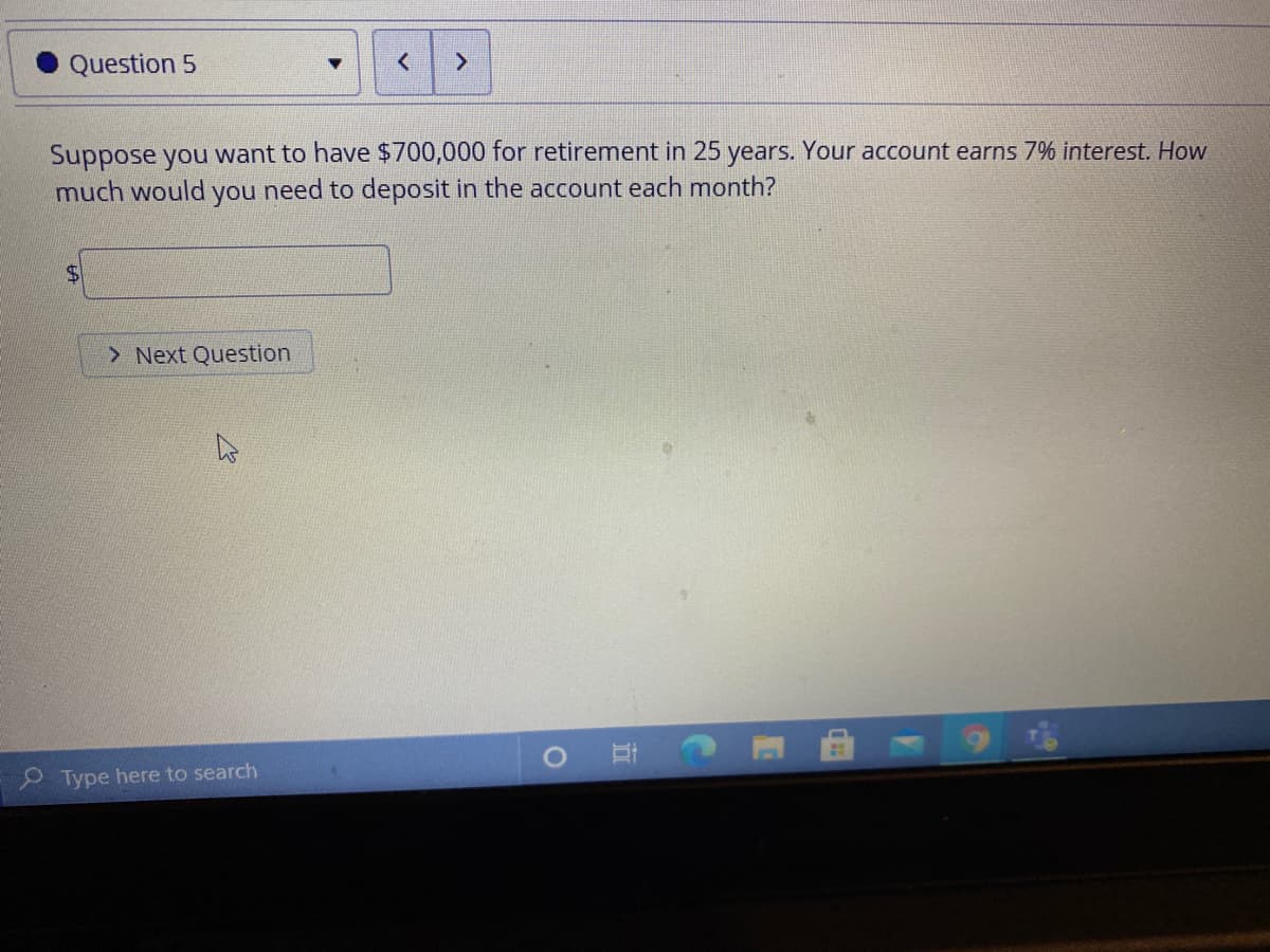 Question 5
Suppose you want to have $700,000 for retirement in 25 years. Your account earns 7% interest. How
much would you need to deposit in the account each month?
24
> Next Question
O Type here to search
