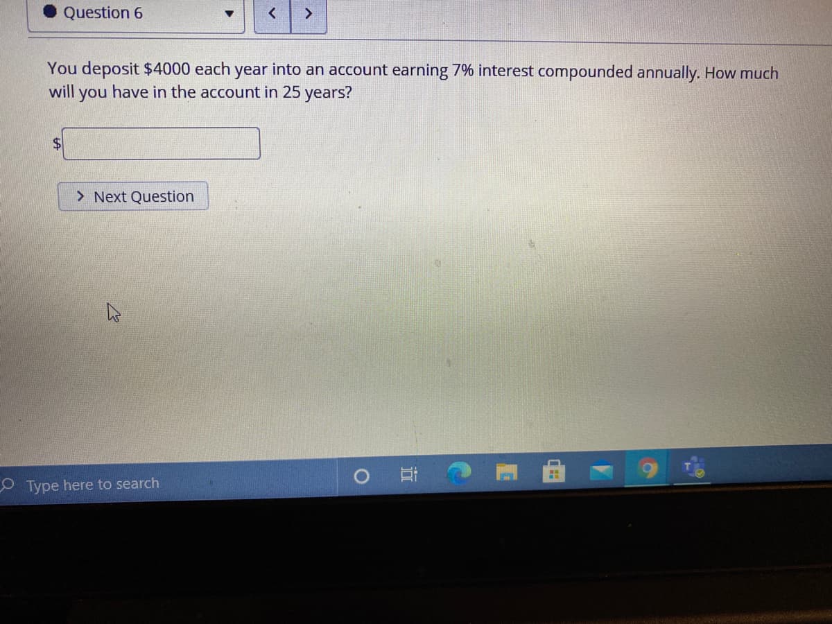 Question 6
<.
You deposit $4000 each year into an account earning 7% interest compounded annually. How much
will you have in the account in 25 years?
24
> Next Question
耳。
O Type here to search
