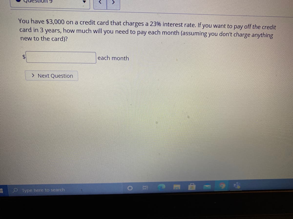 You have $3,000 on a credit card that charges a 23% interest rate. If you want to pay off the credit
card in 3 years, how much will you need to pay each month (assuming you don't charge anything
new to the card)?
%$4
each month
> Next Question
Type here to search
