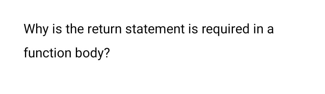 Why is the return statement is required in a
function body?