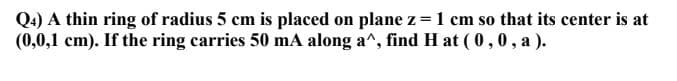 Q4) A thin ring of radius 5 cm is placed on plane z = 1 cm so that its center is at
(0,0,1 cm). If the ring carries 50 mA along a^, find H at ( 0,0, a).
