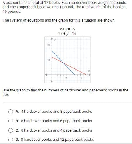 A box contains a total of 12 books. Each hardcover book weighs 2 pounds,
and each paperback book weighs 1 pound. The total weight of the books is
16 pounds.
The system of equations and the graph for this situation are shown.
x+ y= 12
2x+ y= 16
20
10-
10
Use the graph to find the numbers of hardcover and paperback books in the
box.
A. 4 hardcover books and 8 paperback books
B. 6 hardcover books and 6 paperback books
C. 8 hardcover books and 4 paperback books
D. 8 hardcover books and 12 paperback books
