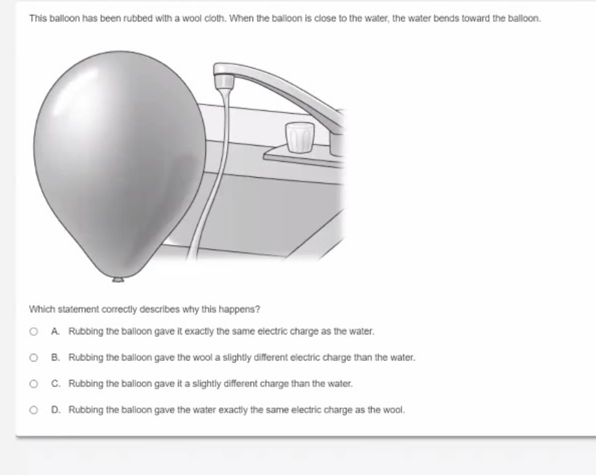 This balloon has been rubbed with a wool cloth. When the balloon is close to the water, the water bends toward the balloon.
Which statement correctly describes why this happens?
A. Rubbing the balloon gave it exactiy the same electric charge as the water.
B. Rubbing the balloon gave the wool a slightly different electric charge than the water.
C. Rubbing the balloon gave it a slightly different charge than the water.
D. Rubbing the balloon gave the water exactly the same electric charge as the wool.
