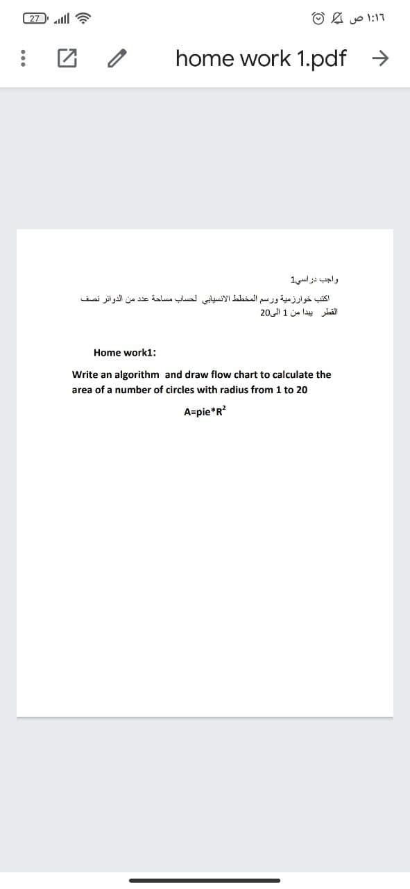 27 ll ?
۱:16 ص ©
home work 1.pdf >
واجب دراسي1
اكتب خوارزمية ورسم المخط ط الإنسيابي لحساب مساحة عد د من الدوائر نصف
القطر پيدا من 1 الى 20
Home work1:
Write an algorithm and draw flow chart to calculate the
area of a number of circles with radius from 1 to 20
A=pie*R?
