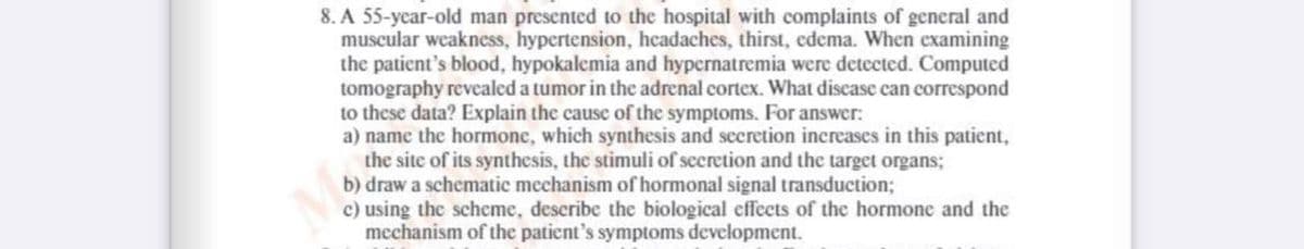 8. A 55-year-old man presented to the hospital with complaints of general and
muscular weakness, hypertension, headaches, thirst, edema. When examining
the patient's blood, hypokalemia and hypernatremia were detected. Computed
tomography revealed a tumor in the adrenal cortex. What disease can correspond
to these data? Explain the cause of the symptoms. For answer:
a) name the hormone, which synthesis and secretion increases in this patient,
the site of its synthesis, the stimuli of secretion and the target organs;
b) draw a schematic mechanism of hormonal signal transduction;
c) using the scheme, describe the biological effects of the hormone and the
mechanism of the patient's symptoms development.