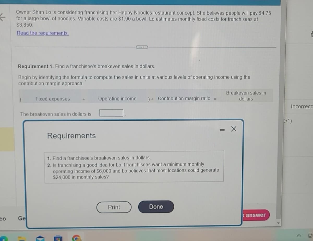 =
eo
Owner Shan Lo is considering franchising her Happy Noodles restaurant concept. She believes people will pay $4.75
for a large bowl of noodles. Variable costs are $1.90 a bowl. Lo estimates monthly fixed costs for franchisees at
$8,850.
Read the requirements.
Requirement 1. Find a franchisee's breakeven sales in dollars.
Begin by identifying the formula to compute the sales in units at various levels of operating income using the
contribution margin approach.
Fixed expenses
Ge
The breakeven sales in dollars is
+
Requirements
(=
Operating income )+ Contribution margin ratio =
1. Find a franchisee's breakeven sales in dollars.
2. Is franchising a good idea for Lo if franchisees want a minimum monthly
operating income of $6,000 and Lo believes that most locations could generate
$24,000 in monthly sales?
Print
Done
Breakeven sales in
dollars
answer
Incorrect:
D/1)
ㄷ
>