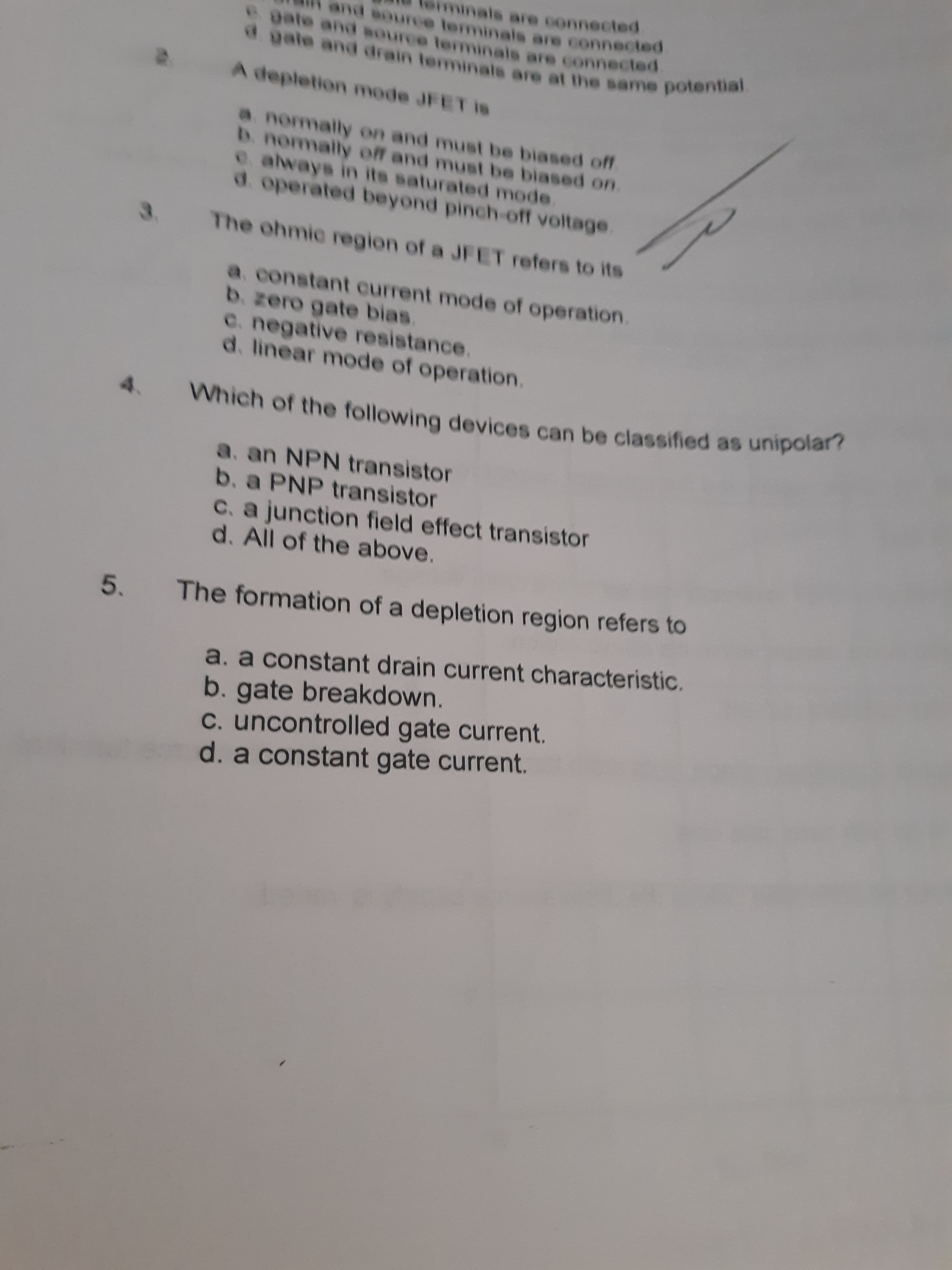 als are connected
Bource terminals are connected
a gate and drain teminale are at the same potential
A depletion mode JFET is
a normally on and must be biased off
D. normally off and must be biased on.
e. always in its saturated mode.
d. operated beyond pinch-off voltage.
3.
The ohmic region of a JFET refers to its
a. constant current mode of operation.
b. zero gate bias.
e. negative resistance.
d. linear mode of operation.
Which of the following devices can be classified as unipolar?
4.
a. an NPN transistor
b. a PNP transistor
C. a junction field effect transistor
d. All of the above.
