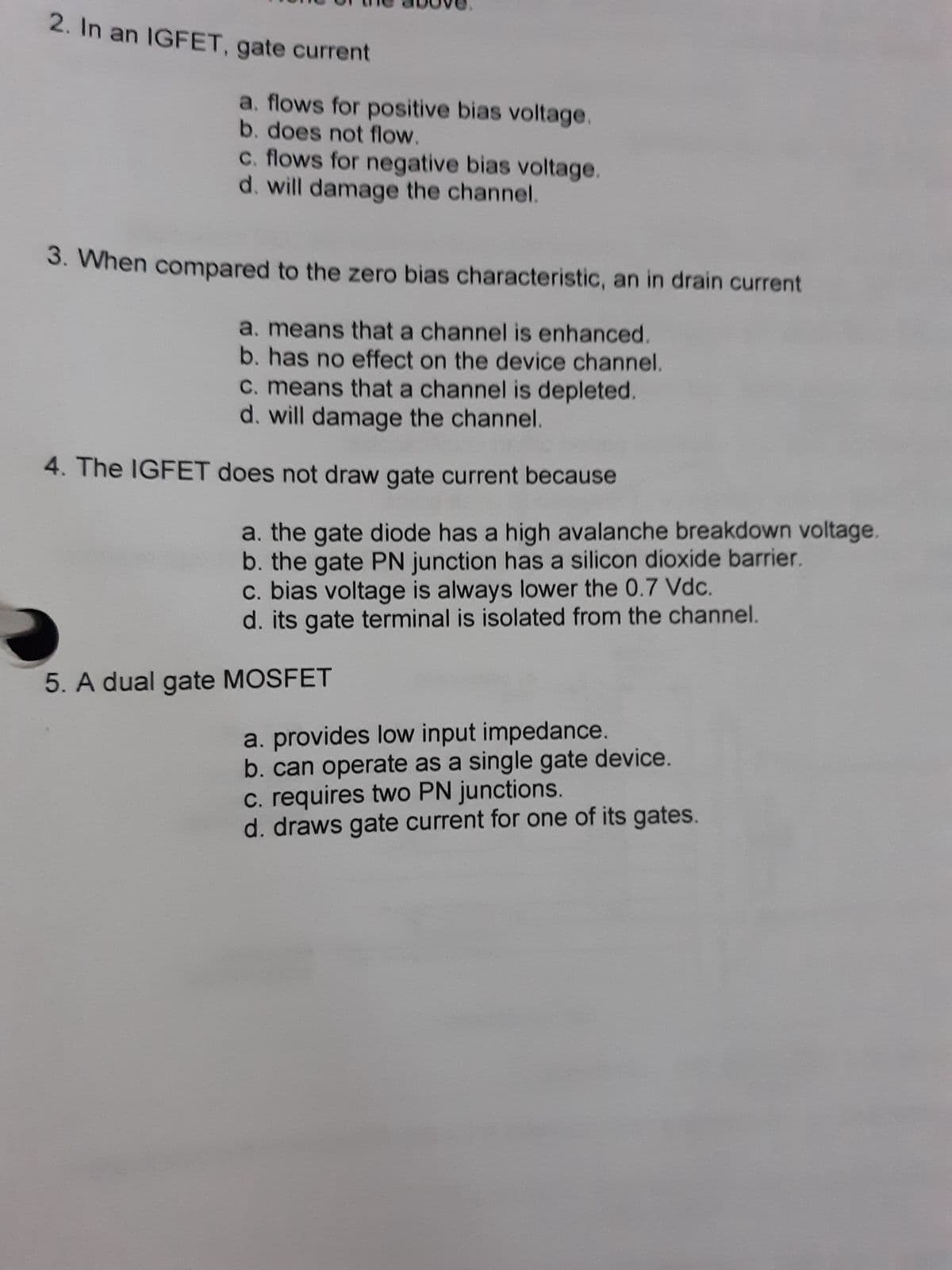 2. In an IGFET, gate current
a. flows for positive bias voltage.
b. does not flow.
c. flows for negative bias voltage.
d. will damage the channel.
3. When compared to the zero bias characteristic, an in drain current
a. means that a channel is enhanced.
b. has no effect on the device channel.
C. means that a channel is depleted.
d. will damage the channel.
4. The IGFET does not draw gate current because
a. the gate diode has a high avalanche breakdown voltage.
b. the gate PN junction has a silicon dioxide barrier.
c. bias voltage is always lower the 0.7 Vdc.
d. its gate terminal is isolated from the channel.
5. A dual gate MOSFET
a. provides low input impedance.
b. can operate as a single gate device.
c. requires two PN junctions.
d. draws gate current for one of its gates.
