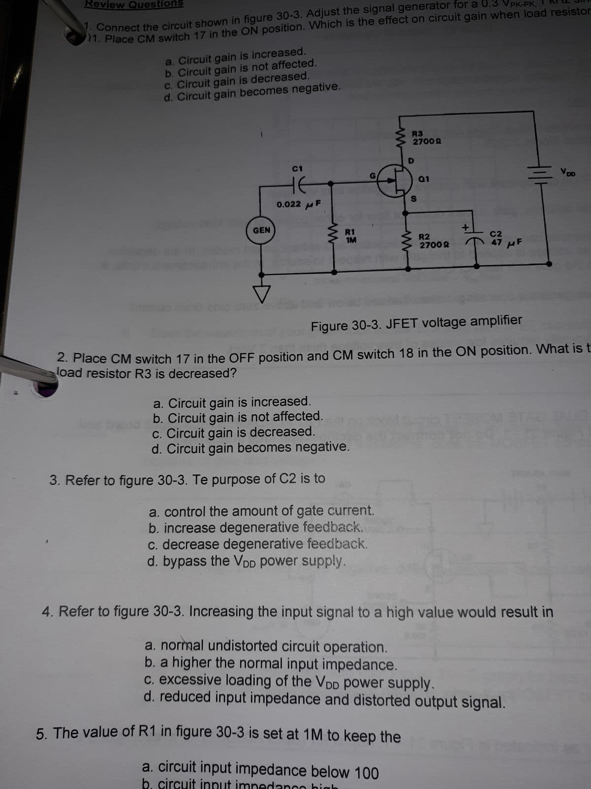 61
Review Questions
. Connect the circuit shown in figure 30-3. Adjust the signal generator for a 0.3 VPK-PK.
21. Place CM switch 17 in the ON position. Which is the effect on circuit gain when load resistor
a. Circuit gain is increased.
b.Circuit gain is not affected.
c. Circuit gain is decreased.
d. Circuit gain becomes negative.
R3
8002
D.
G
0.022 MF
GEN
R1
IM
R2
HF
80027
Figure 30-3. JFET voltage amplifier
2. Place CM switch 17 in the OFF position and CM switch 18 in the ON position. What is t
load resistor R3 is decreased?
a. Circuit gain is increased.
b. Circuit gain is not affected.
c. Circuit gain is decreased.
d. Circuit gain becomes negative.
3. Refer to figure 30-3. Te purpose of C2 is to
a. control the amount of gate current.
b. increase degenerative feedback.
c. decrease degenerative feedback.
d. bypass the VDD power supply.
4. Refer to figure 30-3. Increasing the input signal to a high value would result in
a. normal undistorted circuit operation.
b. a higher the normal input impedance.
c. excessive loading of the VDD power supply.
d. reduced input impedance and distorted output signal.
5. The value of R1 in figure 30-3 is set at 1M to keep the
a. circuit input impedance below 100
b.
circuit input
imner
