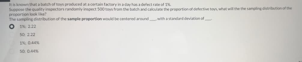 It is known that a batch of toys produced at a certain factory in a day has a defect rate of 1%.
Suppose the quality inspectors randomly inspect 500 toys from the batch and calculate the proportion of defective toys, what will the the sampling distribution of the
proportion look like?
The sampling distribution of the sample proportion would be centered around
with a standard deviation of_____
1%; 2.22
50; 2.22
O
1% ; 0.44%
50; 0.44%