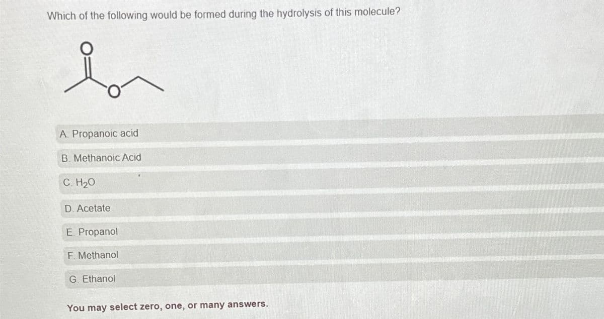 Which of the following would be formed during the hydrolysis of this molecule?
i
A. Propanoic acid
B. Methanoic Acid
C. H₂0
D. Acetate
E. Propanol
F. Methanol
G. Ethanol
You may select zero, one, or many answers.