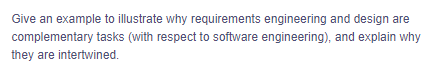 Give an example to illustrate why requirements engineering and design are
complementary tasks (with respect to software engineering), and explain why
they are intertwined.