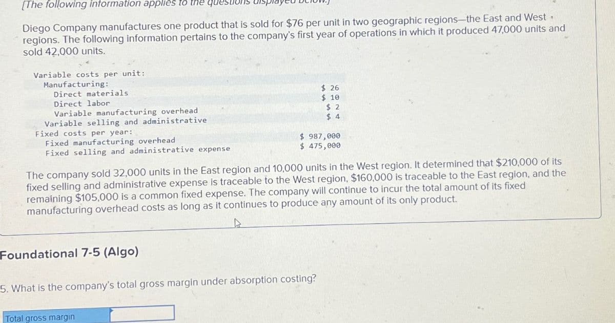 [The following information applies to the questions
Diego Company manufactures one product that is sold for $76 per unit in two geographic regions-the East and West.
regions. The following information pertains to the company's first year of operations in which it produced 47,000 units and
sold 42,000 units.
Variable costs per unit:
Manufacturing:
Direct materials
Direct labor
Variable manufacturing overhead
Variable selling and administrative
Fixed costs per year:
Fixed manufacturing overhead
Fixed selling and administrative expense
Foundational 7-5 (Algo)
The company sold 32,000 units in the East region and 10,000 units in the West region. It determined that $210,000 of its
fixed selling and administrative expense is traceable to the West region, $160,000 is traceable to the East region, and the
remaining $105,000 is a common fixed expense. The company will continue to incur the total amount of its fixed
manufacturing overhead costs as long as it continues to produce any amount of its only product.
$26
$10
$2
$4
$ 987,000
$ 475,000
5. What is the company's total gross margin under absorption costing?
Total gross margin