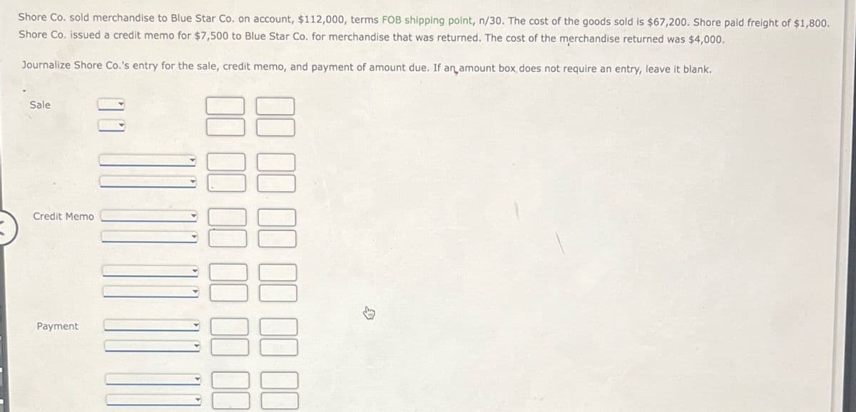 Shore Co. sold merchandise to Blue Star Co. on account, $112,000, terms FOB shipping point, n/30. The cost of the goods sold is $67,200. Shore paid freight of $1,800.
Shore Co. issued a credit memo for $7,500 to Blue Star Co. for merchandise that was returned. The cost of the merchandise returned was $4,000.
Journalize Shore Co.'s entry for the sale, credit memo, and payment of amount due. If an amount box, does not require an entry, leave it blank.
Sale
Credit Memo
Payment
00 00 00 00 00 00
00 00 00 00 00 00