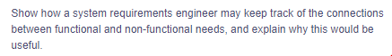 Show how a system requirements engineer may keep track of the connections
between functional and non-functional needs, and explain why this would be
useful.