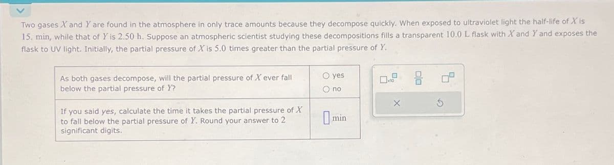 Two gases X and Y are found in the atmosphere in only trace amounts because they decompose quickly. When exposed to ultraviolet light the half-life of X is
15. min, while that of Y is 2.50 h. Suppose an atmospheric scientist studying these decompositions fills a transparent 10.0 L flask with X and Y and exposes the
flask to UV light. Initially, the partial pressure of X is 5.0 times greater than the partial pressure of Y.
As both gases decompose, will the partial pressure of X ever fall
below the partial pressure of Y?
If you said yes, calculate the time it takes the partial pressure of X
to fall below the partial pressure of Y. Round your answer to 2
significant digits.
O yes
O no
min
0
0
14