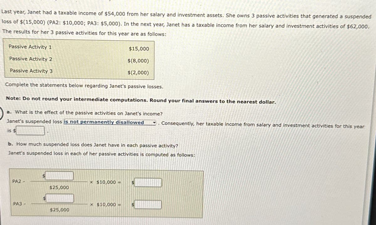 Last year, Janet had a taxable income of $54,000 from her salary and investment assets. She owns 3 passive activities that generated a suspended
loss of $(15,000) (PA2: $10,000; PA3: $5,000). In the next year, Janet has a taxable income from her salary and investment activities of $62,000.
The results for her 3 passive activities for this year are as follows:
Passive Activity 1
Passive Activity 2
Passive Activity 3
$15,000
$(8,000)
$(2,000)
Complete the statements below regarding Janet's passive losses.
Note: Do not round your intermediate computations. Round your final answers to the nearest dollar.
a. What is the effect of the passive activities on Janet's income?
Janet's suspended loss is not permanently disallowed
Consequently, her taxable income from salary and investment activities for this year
is $
b. How much suspended loss does Janet have in each passive activity?
Janet's suspended loss in each of her passive activities is computed as follows:
PA2-
× $10,000 = $
$25,000
PA3-
× $10,000
$25,000