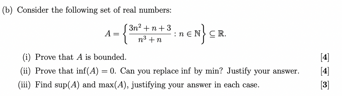 (b) Consider the following set of real numbers:
+n +3
A
1- {3³0²2 +1 + ³ = RCN} CR
n
n
(i) Prove that A is bounded.
(ii) Prove that inf(A) 0. Can you replace inf by min? Justify your answer.
(iii) Find sup(A) and max(A), justifying your answer in each case.
=
A
[4]
[3]