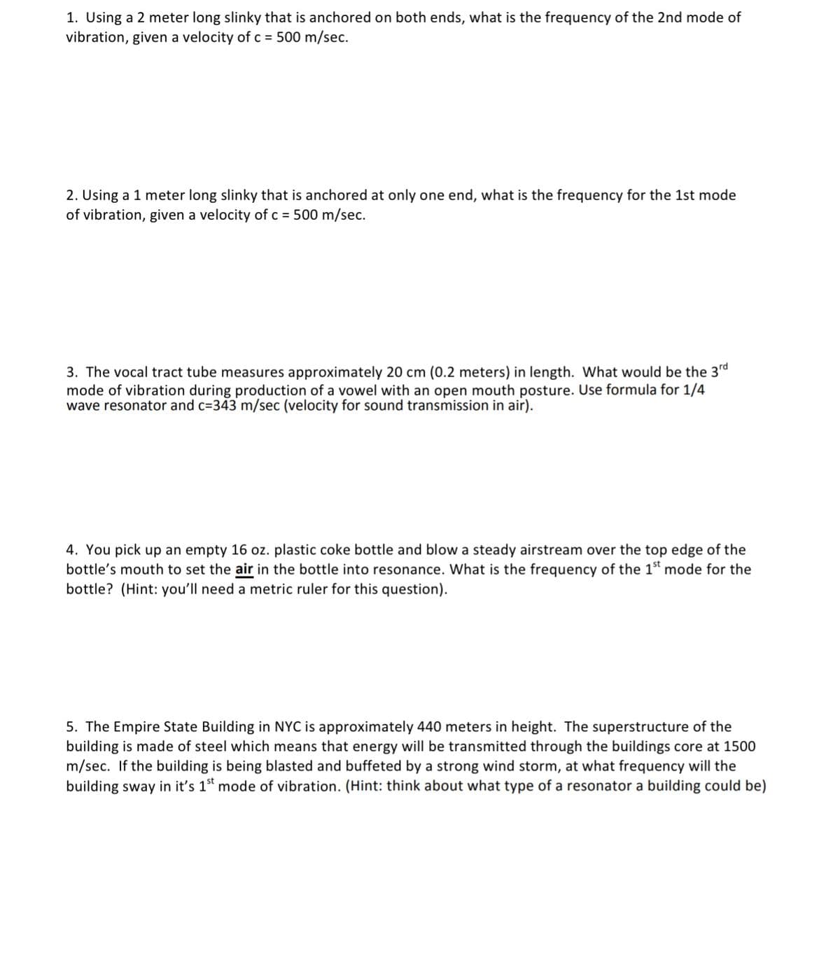 1. Using a 2 meter long slinky that is anchored on both ends, what is the frequency of the 2nd mode of
vibration, given a velocity of c = 500 m/sec.
2. Using a 1 meter long slinky that is anchored at only one end, what is the frequency for the 1st mode
of vibration, given a velocity of c = 500 m/sec.
3. The vocal tract tube measures approximately 20 cm (0.2 meters) in length. What would be the 3rd
mode of vibration during production of a vowel with an open mouth posture. Use formula for 1/4
wave resonator and c=343 m/sec (velocity for sound transmission in air).
4. You pick up an empty 16 oz. plastic coke bottle and blow a steady airstream over the top edge of the
bottle's mouth to set the air in the bottle into resonance. What is the frequency of the 1" mode for the
bottle? (Hint: you'll need a metric ruler for this question).
5. The Empire State Building in NYC is approximately 440 meters in height. The superstructure of the
building is made of steel which means that energy will be transmitted through the buildings core at 1500
m/sec. If the building is being blasted and buffeted by a strong wind storm, at what frequency will the
building sway in it's 1st mode of vibration. (Hint: think about what type of a resonator a building could be)
