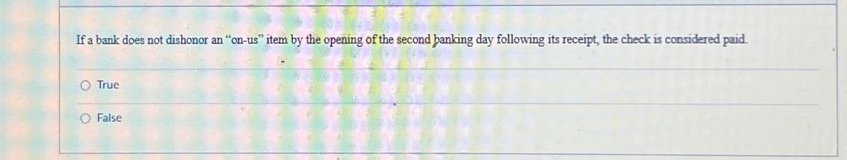 If a bank does not dishonor an "on-us" item by the opening of the second banking day following its receipt, the check is considered paid.
O True
◇ False