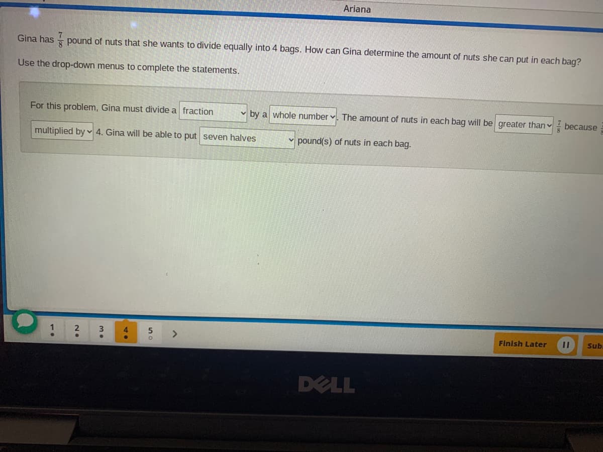 Ariana
Gina has - pound of nuts that she wants to divide equally into 4 bags. How can Gina determine the amount of nuts she can put in each bag?
Use the drop-down menus to complete the statements.
For this problem, Gina must divide a fraction
by a whole number ♥. The amount of nuts in each bag will be greater than
because
multiplied by ♥ 4. Gina will be able to put seven halves
v pound(s) of nuts in each bag.
4.
<>
Finish Later
Sub
DELL

