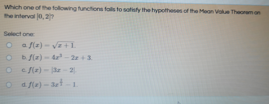 Which one of the following functions fails to satisfy the hypotheses of the Mean Value Theorem on
the interval (0,2|?
Select one:
a. f(x) = Vz +1.
%3D
b. f(x) = 4x-2z+3.
c. f(x) = |3x- 2|.
d. f(x)
= 3z3
1.
