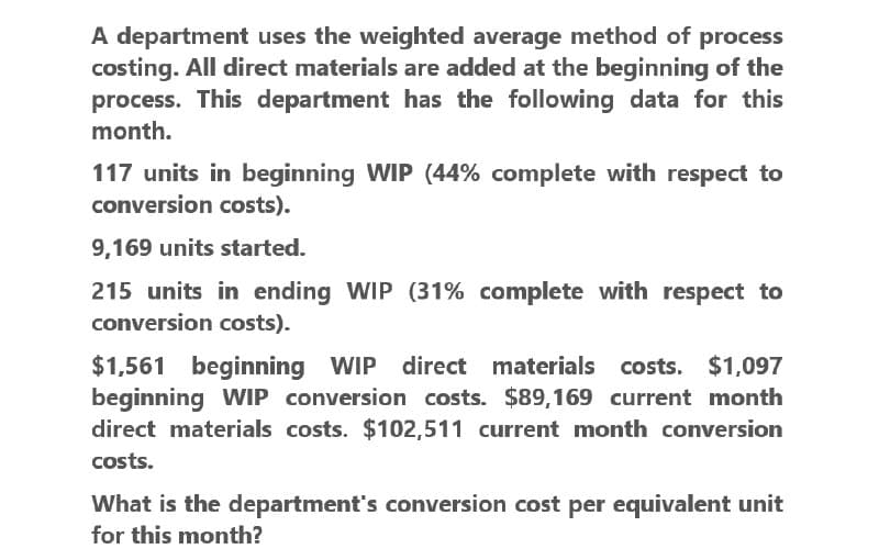 A department uses the weighted average method of process
costing. All direct materials are added at the beginning of the
process. This department has the following data for this
month.
117 units in beginning WIP (44% complete with respect to
conversion costs).
9,169 units started.
215 units in ending WIP (31% complete with respect to
conversion costs).
$1,561 beginning WIP direct materials costs. $1,097
beginning WIP conversion costs. $89,169 current month
direct materials costs. $102,511 current month conversion
costs.
What is the department's conversion cost per equivalent unit
for this month?