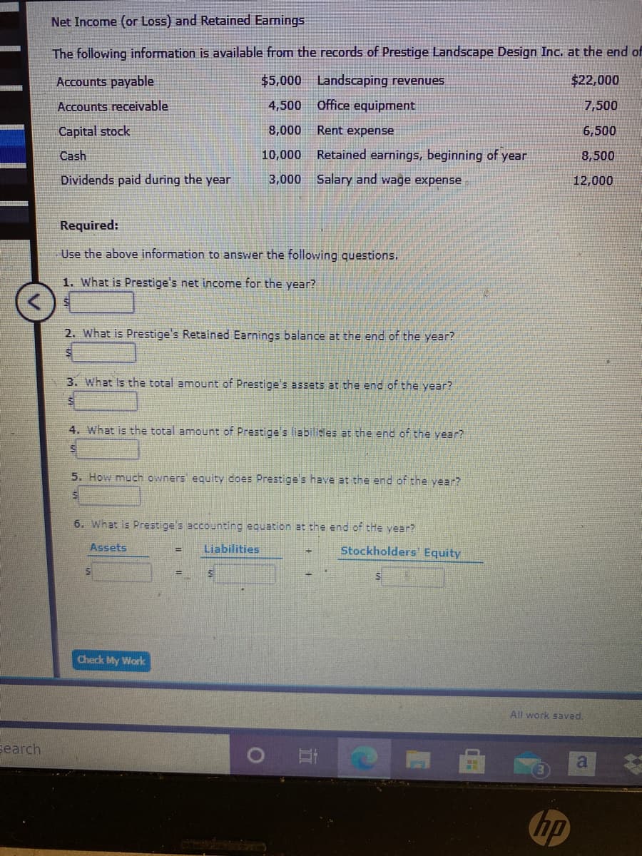Net Income (or Loss) and Retained Eamings
The following information is available from the records of Prestige Landscape Design Inc. at the end of
Accounts payable
$5,000 Landscaping revenues
$22,000
Accounts receivable
4,500
Office equipment
7,500
Capital stock
8,000
Rent expense
6,500
Cash
10,000
Retained earnings, beginning of year
8,500
Dividends paid during the year
3,000
Salary and wage expense
12,000
Required:
Use the above information to answer the following questions.
1. What is Prestige's net income for the year?
2. What is Prestige's Retained Earnings balance at the end of the year?
3. What Is the total amount of Prestige's assets at the end of the year?
4. What is the total amount of Prestige's liabilides at the end of the year?
5. How much owners equity does Prestige's have at the end of the year?
6. What is Prestige's accounting equation at the end of tHe year?
Assets
Liabilities
Stockholders Equity
%3D
%3D
Check My Work
All work saved.
search
hp
