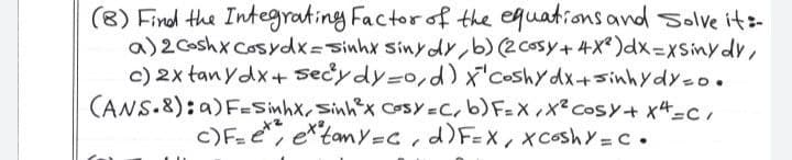 (8) Findl the Integrating Factor of the equations and Solve its-
a)2 Coshx Cosydx=sinhx SinydY,b)(2cosy+4X® )dx%3DxSinydv,
c) 2x tan ydx+ secydy=0,d) x'coshydx+sinhydy=o.
CANS.8): a)F=Sinhx,Sinhx CosY=C, b) F=X,x? CosY+ x4=c,
c)F=e, e*tamY=C,d)F=X, xcoshY=C.
