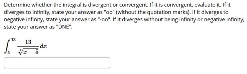 Determine whether the integral is divergent or convergent. If it is convergent, evaluate it. If it
diverges to infinity, state your answer as "oo" (without the quotation marks). If it diverges to
negative infinity, state your answer as "-oo". If it diverges without being infinity or negative infinity,
state your answer as "DNE".
13
13
- 5
