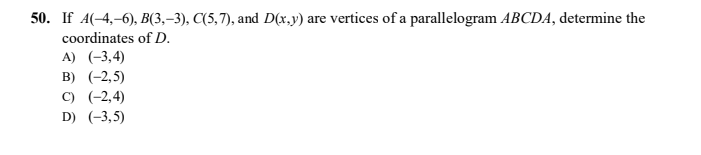 50. If A(-4,–6), B(3,–3), C(5,7), and D(x.y) are vertices of a parallelogram ABCDA, determine the
coordinates of D.
A) (-3,4)
B) (-2,5)
C) (-2,4)
D) (-3,5)
