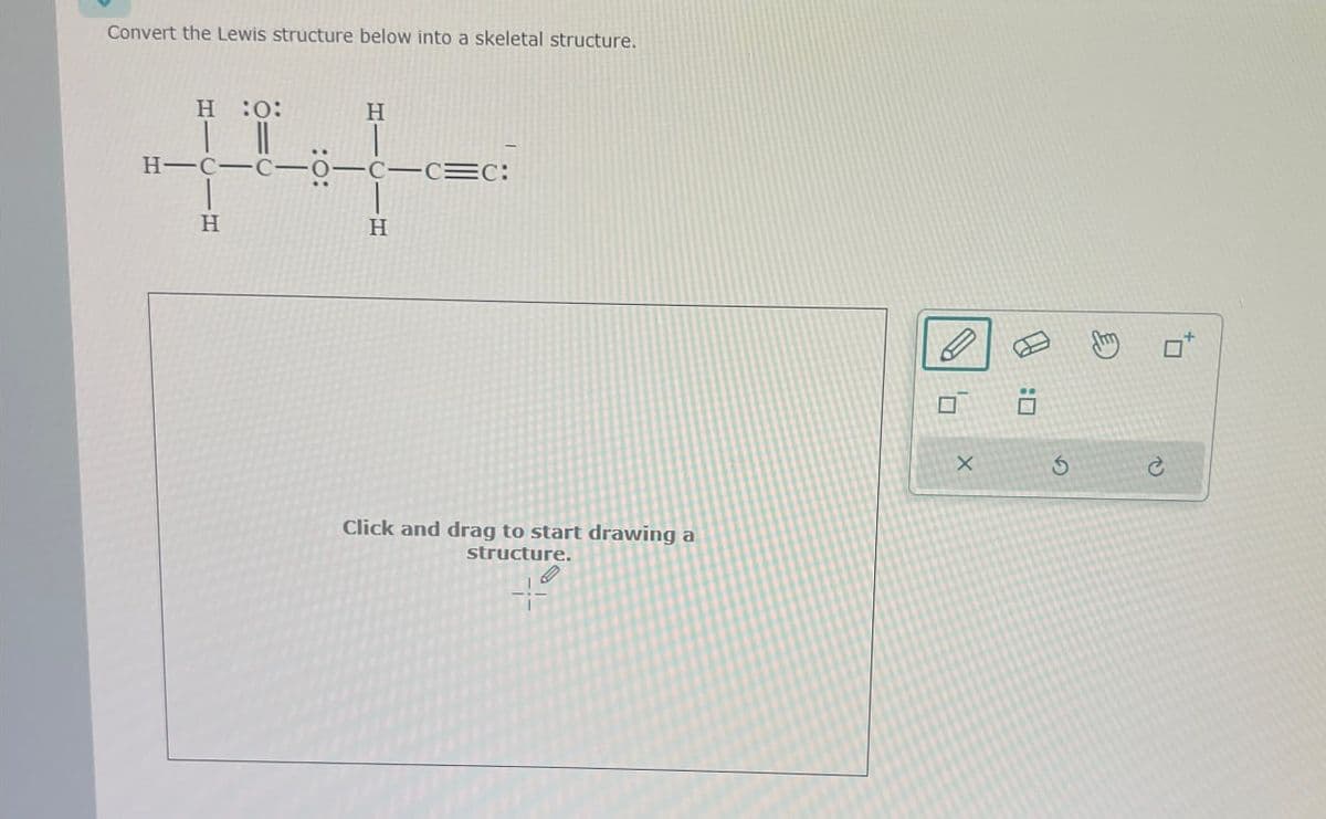 Convert the Lewis structure below into a skeletal structure.
H :0:
H
| ||
H-C-C-0-c-c=c:
H
H
Click and drag to start drawing a
structure.
×
G