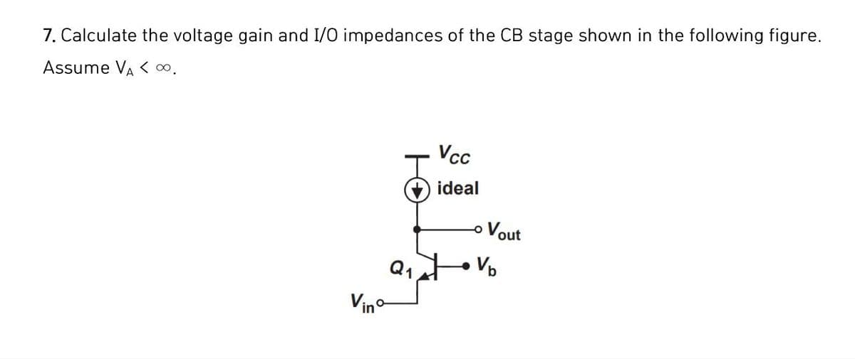 7. Calculate the voltage gain and I/O impedances of the CB stage shown in the following figure.
Assume VA < ∞.
VCC
ideal
Vout
Q1
Vb
Vino