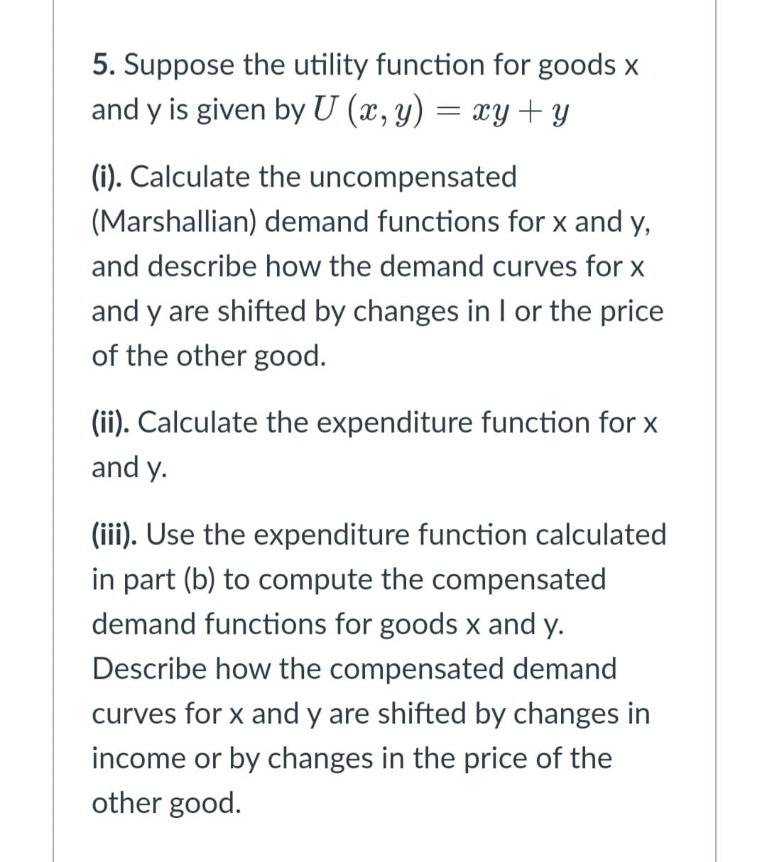 5. Suppose the utility function for goods x
and y is given by U (x, y) = xY + y
(i). Calculate the uncompensated
(Marshallian) demand functions for x and y,
and describe how the demand curves for x
and y are shifted by changes in I or the price
of the other good.
(ii). Calculate the expenditure function for x
and y.
(iii). Use the expenditure function calculated
in part (b) to compute the compensated
demand functions for goods x and y.
Describe how the compensated demand
curves for x and y are shifted by changes in
income or by changes in the price of the
other good.
