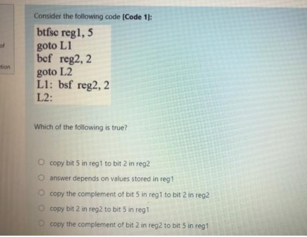 Consider the following code [Code 1]:
btfsc regl, 5
goto L1
bef reg2, 2
of
tion
goto L2
L1: bsf reg2, 2
L2:
Which of the following is true?
O copy bit 5 in reg1 to bit 2 in reg2
answer depends on values stored in reg1
copy the complement of bit 5 in reg1 to bit 2 in reg2
O copy bit 2 in reg2 to bit 5 in reg1
copy the complement of bit 2 in reg2 to bit 5 in reg1
