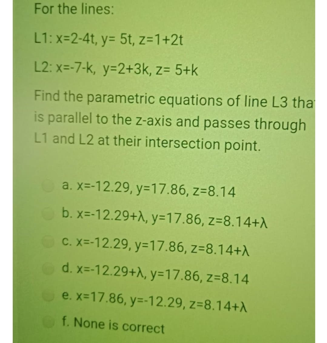 For the lines:
L1: x=2-4t, y= 5t, z=1+2t
L2: x=-7-k, y=2+3k, z= 5+k
Find the parametric equations of line L3 tha
is parallel to the z-axis and passes through
L1 and L2 at their intersection point.
a. x=-12.29, y=17.86, z=8.14
b. x=-12.29+A, y=17.86, z=8.14+\
C. X=-12.29, y=17.86, z=8.14+A
d. x=-12.29+A, y=17.86, z=8.14
e. x-17.86, y=-12.29, z=8.14+A
f. None is correct
